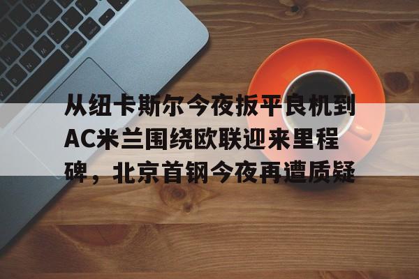 欧宝体育官网关于从纽卡斯尔今夜扳平良机到AC米兰围绕欧联迎来里程碑，北京首钢今夜再遭质疑的信息
