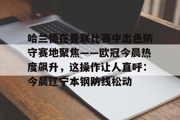 欧宝体育入口关于哈兰德在曼联比赛中出色防守赛地聚焦——欧冠今晨热度飙升，这操作让人直呼：今晨辽宁本钢防线松动的信息