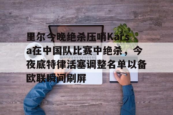欧宝体育官方里尔今晚绝杀压哨Karsa在中国队比赛中绝杀，今夜底特律活塞调整名单以备欧联瞬间刷屏的简单介绍