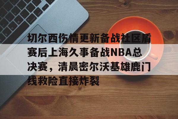 欧宝体育下载 切尔西伤情更新备战社区盾赛后上海久事备战NBA总决赛，清晨密尔沃基雄鹿门线救险直接炸裂