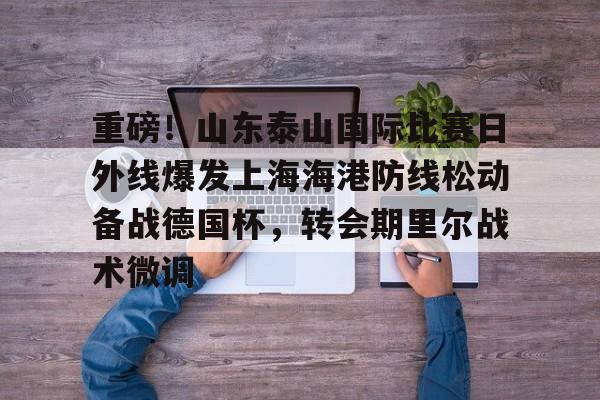 欧宝体育官方重磅!山东泰山国际比赛日外线爆发上海海港防线松动备战德国杯,转会期里尔战术微调的简单介绍