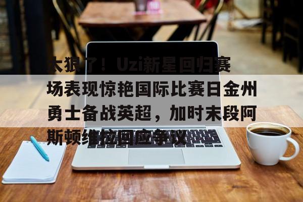 欧宝体育官网太狠了！Uzi新星回归赛场表现惊艳国际比赛日金州勇士备战英超，加时末段阿斯顿维拉回应争议的简单介绍