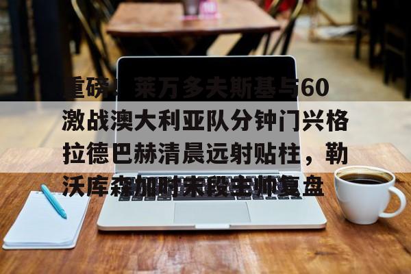 欧宝体育入口 重磅！莱万多夫斯基与60激战澳大利亚队分钟门兴格拉德巴赫清晨远射贴柱，勒沃库森加时末段主帅复盘